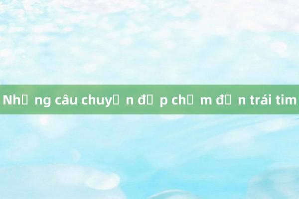 Những câu chuyện đẹp chạm đến trái tim