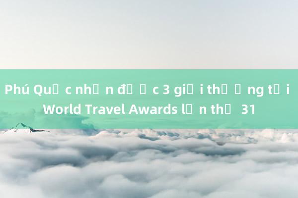 Phú Quốc nhận được 3 giải thưởng tại World Travel Awards lần thứ 31