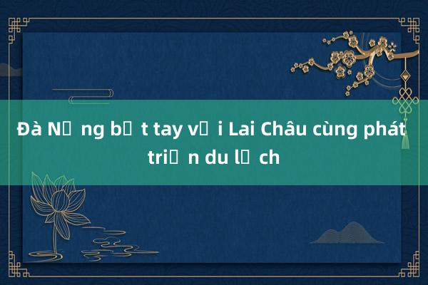 Đà Nẵng bắt tay với Lai Châu cùng phát triển du lịch