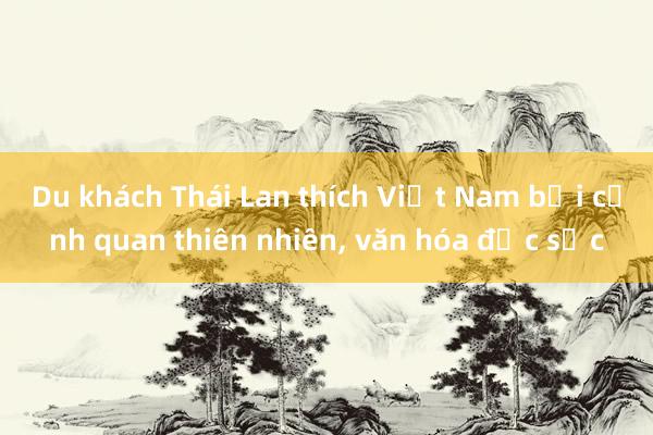 Du khách Thái Lan thích Việt Nam bởi cảnh quan thiên nhiên， văn hóa đặc sắc