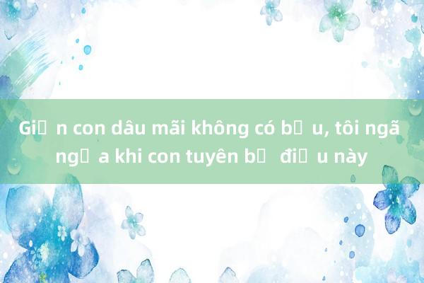 Giận con dâu mãi không có bầu， tôi ngã ngửa khi con tuyên bố điều này