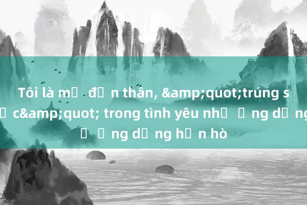 Tôi là mẹ đơn thân， &quot;trúng số độc đắc&quot; trong tình yêu nhờ ứng dụng hẹn hò