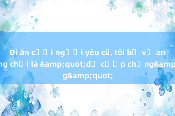 Đi ăn cưới người yêu cũ， tôi bị vợ anh mắng chửi là &quot;đồ cướp chồng&quot;