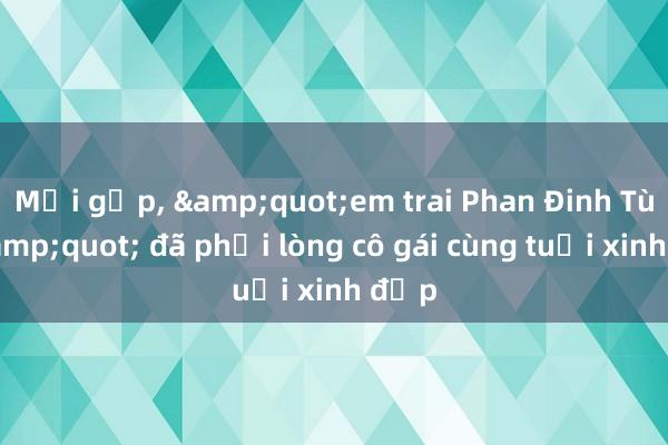 Mới gặp， &quot;em trai Phan Đinh Tùng&quot; đã phải lòng cô gái cùng tuổi xinh đẹp