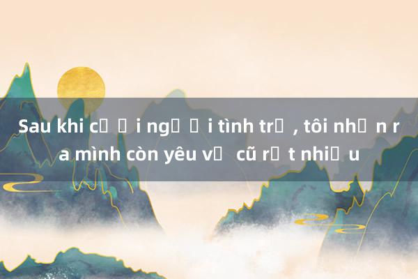 Sau khi cưới người tình trẻ， tôi nhận ra mình còn yêu vợ cũ rất nhiều