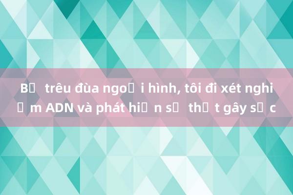 Bị trêu đùa ngoại hình， tôi đi xét nghiệm ADN và phát hiện sự thật gây sốc