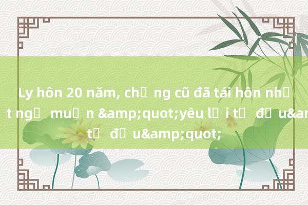 Ly hôn 20 năm， chồng cũ đã tái hôn nhưng tôi bất ngờ muốn &quot;yêu lại từ đầu&quot;