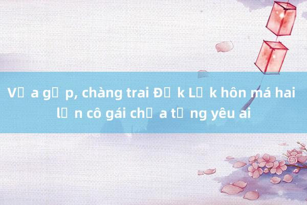 Vừa gặp， chàng trai Đắk Lắk hôn má hai lần cô gái chưa từng yêu ai