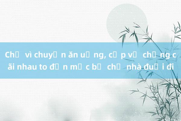 Chỉ vì chuyện ăn uống， cặp vợ chồng cãi nhau to đến mức bị chủ nhà đuổi đi