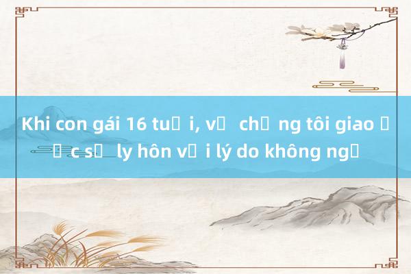 Khi con gái 16 tuổi， vợ chồng tôi giao ước sẽ ly hôn với lý do không ngờ