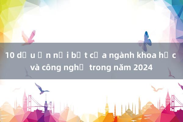 10 dấu ấn nổi bật của ngành khoa học và công nghệ trong năm 2024