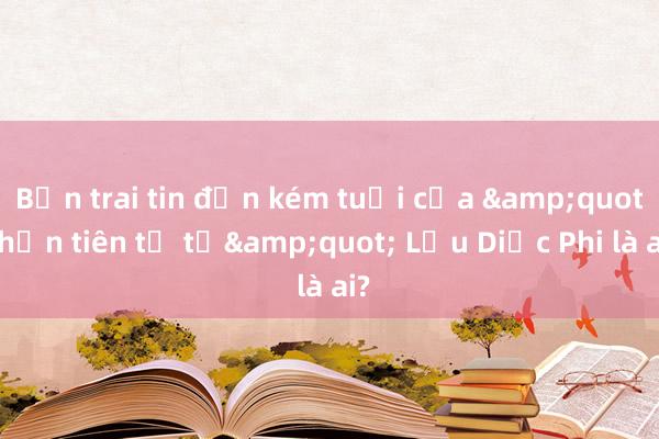 Bạn trai tin đồn kém tuổi của &quot;thần tiên tỷ tỷ&quot; Lưu Diệc Phi là ai?