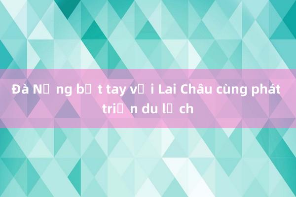 Đà Nẵng bắt tay với Lai Châu cùng phát triển du lịch