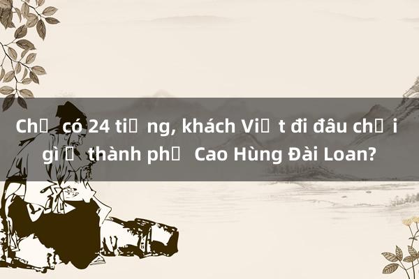 Chỉ có 24 tiếng, khách Việt đi đâu chơi gì ở thành phố Cao Hùng Đài Loan?