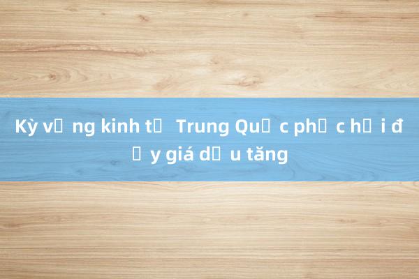 Kỳ vọng kinh tế Trung Quốc phục hồi đẩy giá dầu tăng