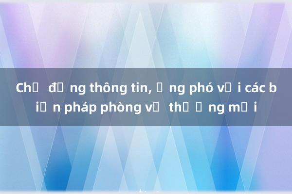 Chủ động thông tin， ứng phó với các biện pháp phòng vệ thương mại