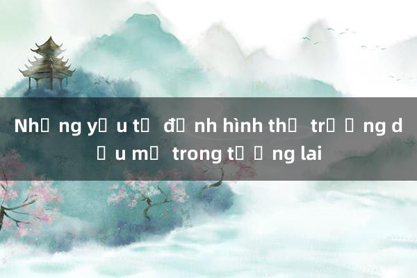 Những yếu tố định hình thị trường dầu mỏ trong tương lai