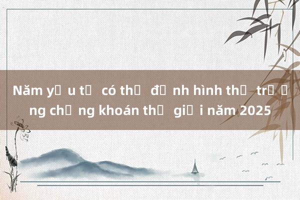 Năm yếu tố có thể định hình thị trường chứng khoán thế giới năm 2025