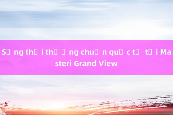 Sống thời thượng chuẩn quốc tế tại Masteri Grand View