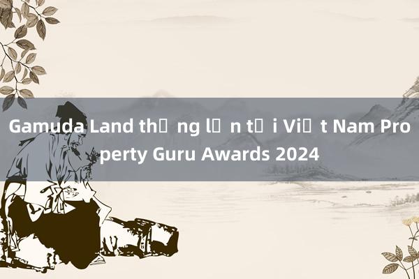 Gamuda Land thắng lớn tại Việt Nam Property Guru Awards 2024