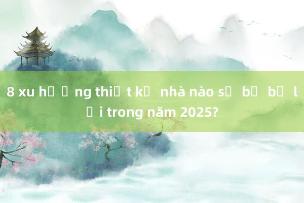 8 xu hướng thiết kế nhà nào sẽ bị bỏ lại trong năm 2025?