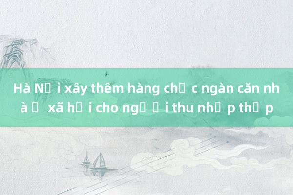 Hà Nội xây thêm hàng chục ngàn căn nhà ở xã hội cho người thu nhập thấp