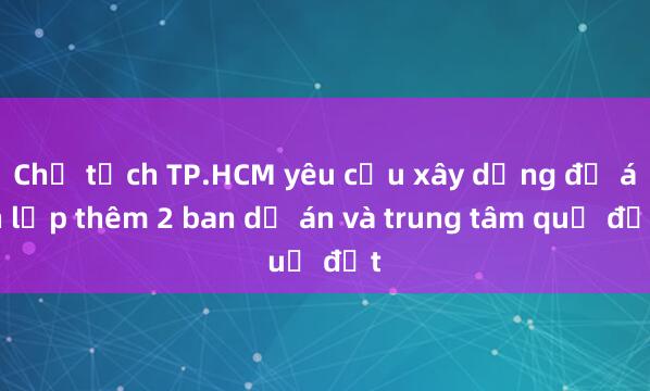 Chủ tịch TP.HCM yêu cầu xây dựng đề án lập thêm 2 ban dự án và trung tâm quỹ đất