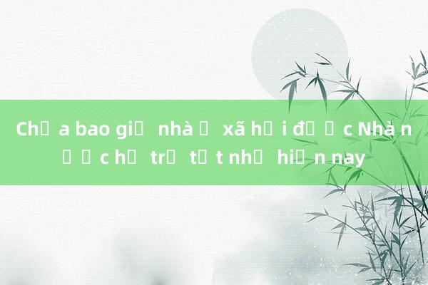 Chưa bao giờ nhà ở xã hội được Nhà nước hỗ trợ tốt như hiện nay