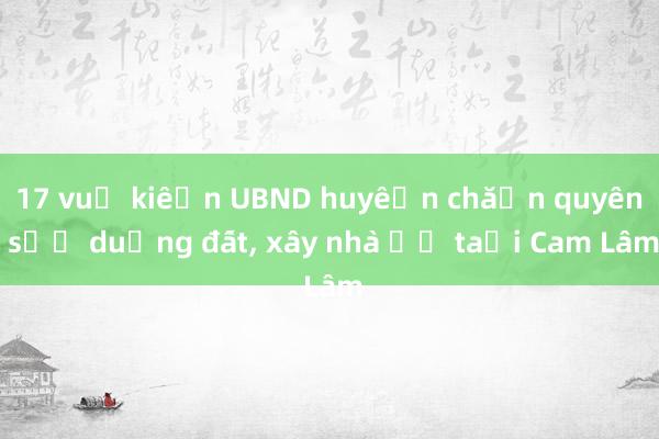 17 vụ kiện UBND huyện chặn quyền sử dụng đất, xây nhà ở tại Cam Lâm