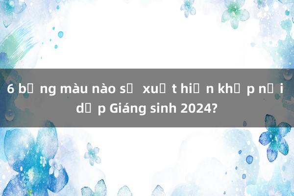 6 bảng màu nào sẽ xuất hiện khắp nơi dịp Giáng sinh 2024?