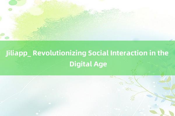 Jiliapp_ Revolutionizing Social Interaction in the Digital Age