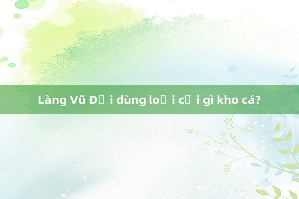 Làng Vũ Đại dùng loại củi gì kho cá?